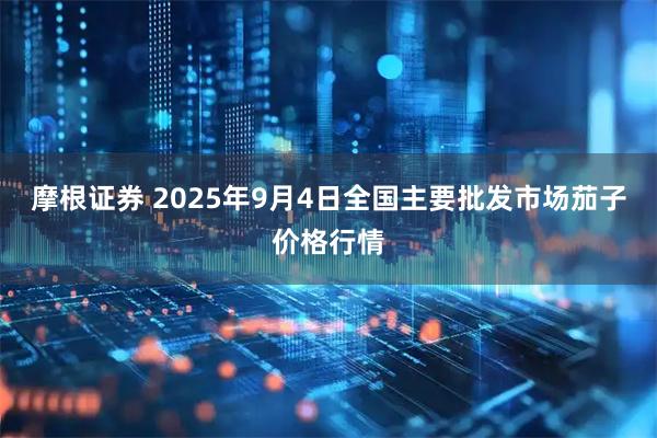 摩根证券 2025年9月4日全国主要批发市场茄子价格行情