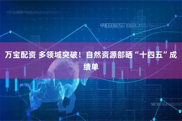 万宝配资 多领域突破！自然资源部晒“十四五”成绩单
