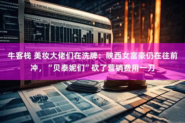 牛客栈 美妆大佬们在洗牌：陕西女富豪仍在往前冲，“贝泰妮们”砍了营销费用一刀