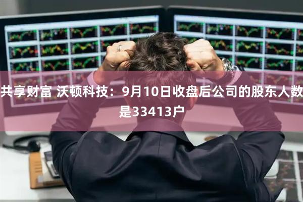 共享财富 沃顿科技：9月10日收盘后公司的股东人数是33413户