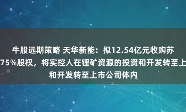 牛股远期策略 天华新能：拟12.54亿元收购苏州天华时代75%股权，将实控人在锂矿资源的投资和开发转至上市公司体内