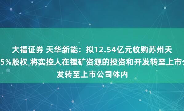 大福证券 天华新能：拟12.54亿元收购苏州天华时代75%股权 将实控人在锂矿资源的投资和开发转至上市公司体内