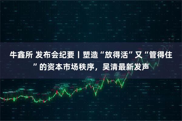 牛鑫所 发布会纪要丨塑造“放得活”又“管得住”的资本市场秩序，吴清最新发声