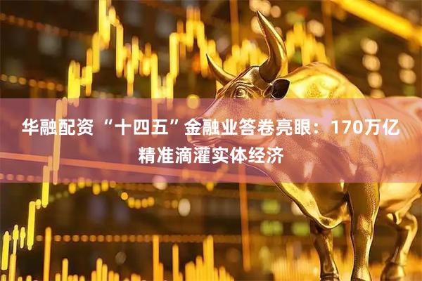 华融配资 “十四五”金融业答卷亮眼：170万亿精准滴灌实体经济