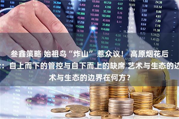 叁鑫策略 始祖鸟“炸山” 惹众议！ 高原烟花后的治理悖论：自上而下的管控与自下而上的缺席 艺术与生态的边界在何方？
