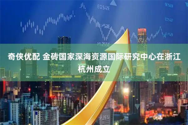 奇侠优配 金砖国家深海资源国际研究中心在浙江杭州成立