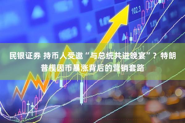 民银证券 持币人受邀“与总统共进晚宴”？特朗普模因币暴涨背后的营销套路