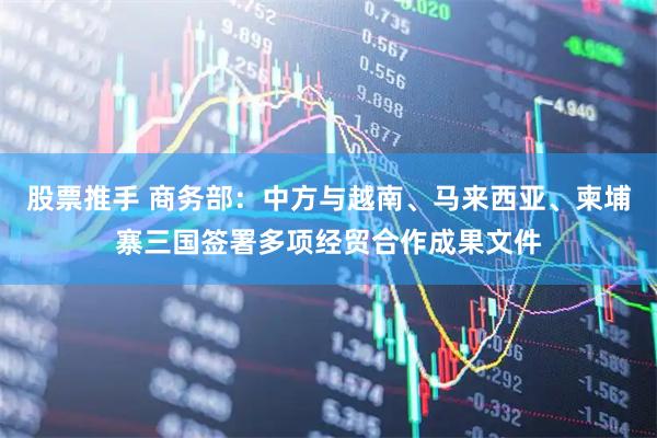 股票推手 商务部：中方与越南、马来西亚、柬埔寨三国签署多项经贸合作成果文件