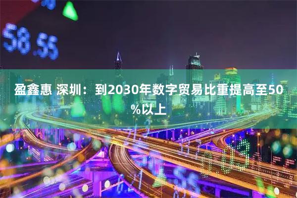 盈鑫惠 深圳：到2030年数字贸易比重提高至50%以上