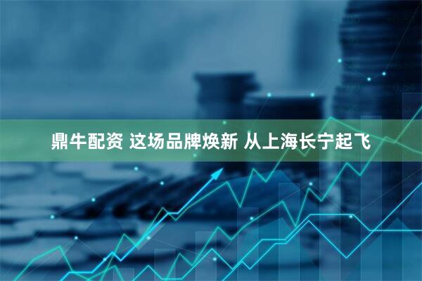 鼎牛配资 这场品牌焕新 从上海长宁起飞
