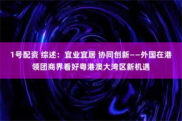 1号配资 综述：宜业宜居 协同创新——外国在港领团商界看好粤港澳大湾区新机遇