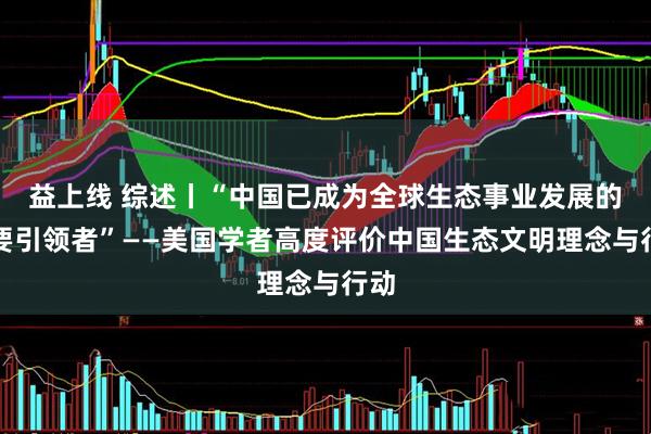 益上线 综述丨“中国已成为全球生态事业发展的重要引领者”——美国学者高度评价中国生态文明理念与行动