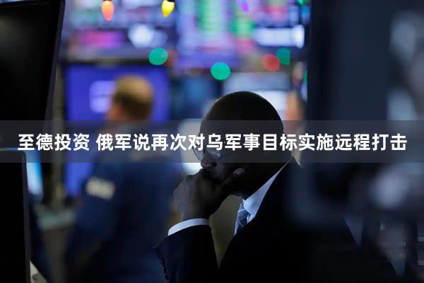 至德投资 俄军说再次对乌军事目标实施远程打击