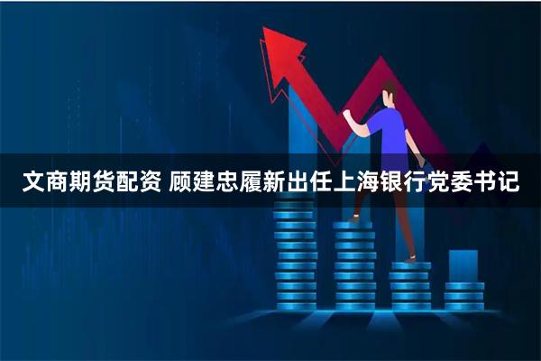 文商期货配资 顾建忠履新出任上海银行党委书记