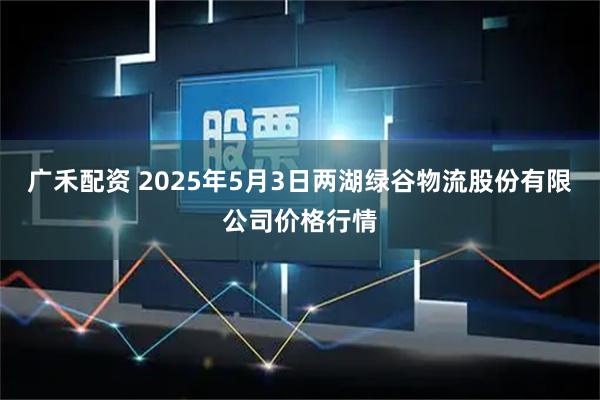 广禾配资 2025年5月3日两湖绿谷物流股份有限公司价格行情