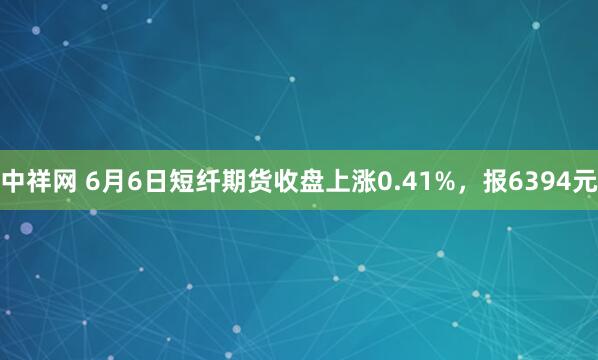 中祥网 6月6日短纤期货收盘上涨0.41%，报6394元