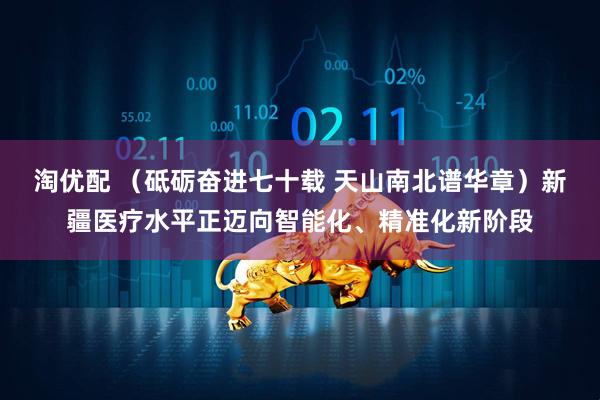 淘优配 （砥砺奋进七十载 天山南北谱华章）新疆医疗水平正迈向智能化、精准化新阶段