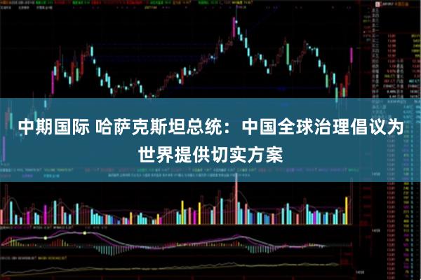 中期国际 哈萨克斯坦总统：中国全球治理倡议为世界提供切实方案