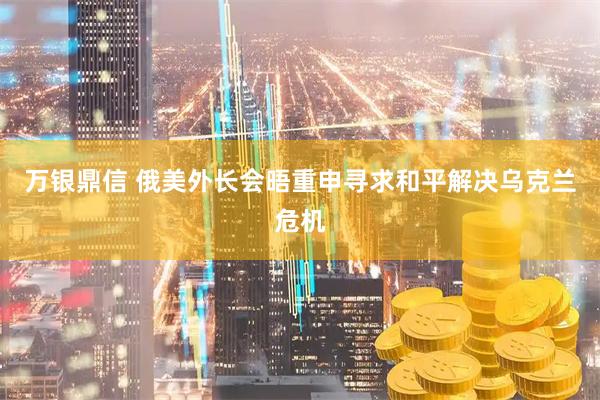 万银鼎信 俄美外长会晤重申寻求和平解决乌克兰危机