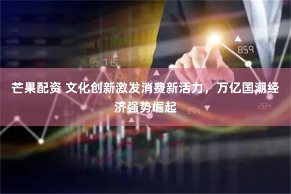 芒果配资 文化创新激发消费新活力，万亿国潮经济强势崛起