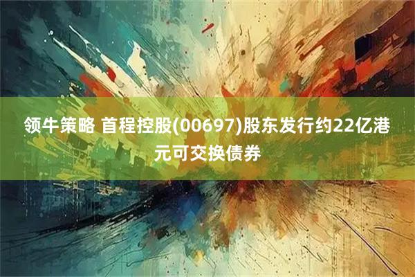 领牛策略 首程控股(00697)股东发行约22亿港元可交换债券