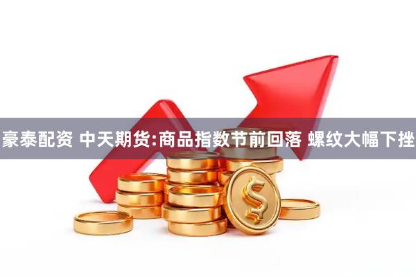 豪泰配资 中天期货:商品指数节前回落 螺纹大幅下挫