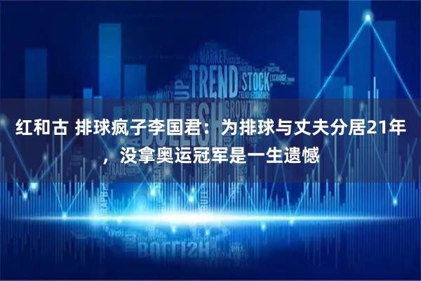 红和古 排球疯子李国君：为排球与丈夫分居21年，没拿奥运冠军是一生遗憾