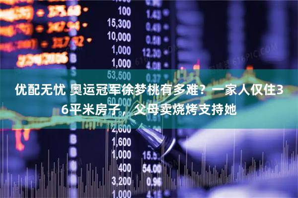 优配无忧 奥运冠军徐梦桃有多难？一家人仅住36平米房子，父母卖烧烤支持她