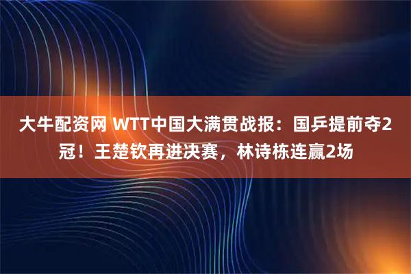 大牛配资网 WTT中国大满贯战报：国乒提前夺2冠！王楚钦再进决赛，林诗栋连赢2场