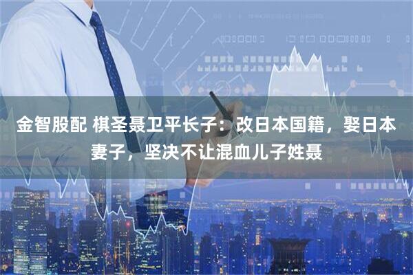 金智股配 棋圣聂卫平长子：改日本国籍，娶日本妻子，坚决不让混血儿子姓聂