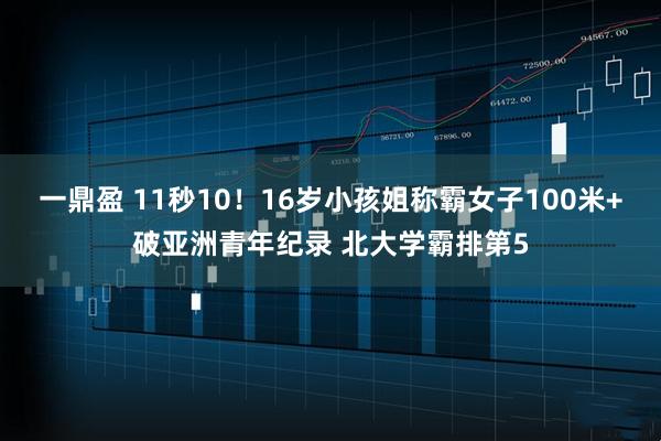 一鼎盈 11秒10！16岁小孩姐称霸女子100米+破亚洲青年纪录 北大学霸排第5