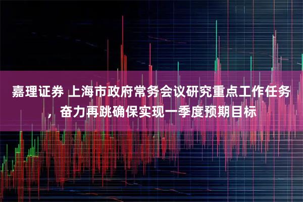 嘉理证券 上海市政府常务会议研究重点工作任务，奋力再跳确保实现一季度预期目标