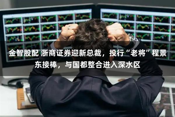 金智股配 浙商证券迎新总裁，投行“老将”程景东接棒，与国都整合进入深水区