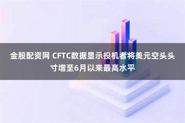 金股配资网 CFTC数据显示投机者将美元空头头寸增至6月以来最高水平