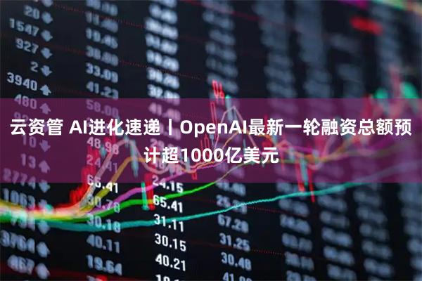 云资管 AI进化速递丨OpenAI最新一轮融资总额预计超1000亿美元