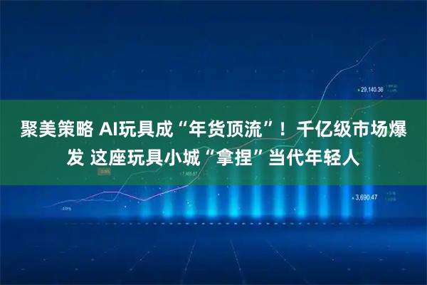 聚美策略 AI玩具成“年货顶流”！千亿级市场爆发 这座玩具小城“拿捏”当代年轻人