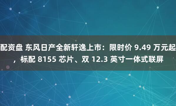 配资盘 东风日产全新轩逸上市：限时价 9.49 万元起，标配 8155 芯片、双 12.3 英寸一体式联屏