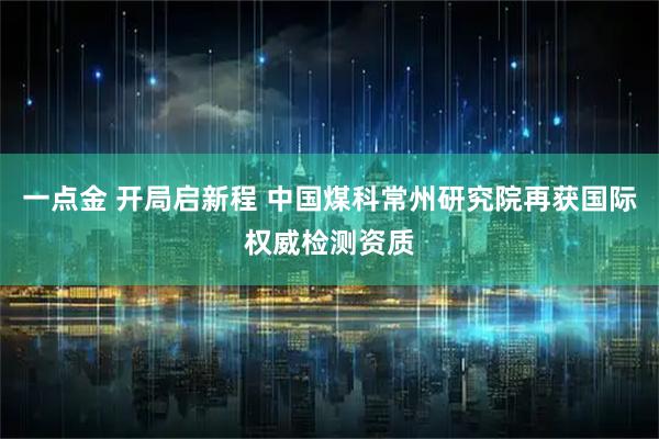 一点金 开局启新程 中国煤科常州研究院再获国际权威检测资质