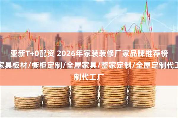亚新T+0配资 2026年家装装修厂家品牌推荐榜，家具板材/橱柜定制/全屋家具/整家定制/全屋定制代工厂