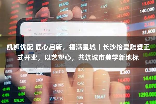 凯狮优配 匠心启新，福满星城｜长沙拾壹雕塑正式开业，以艺塑心，共筑城市美学新地标