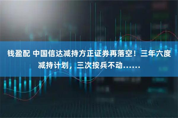 钱盈配 中国信达减持方正证券再落空！三年六度减持计划，三次按兵不动……