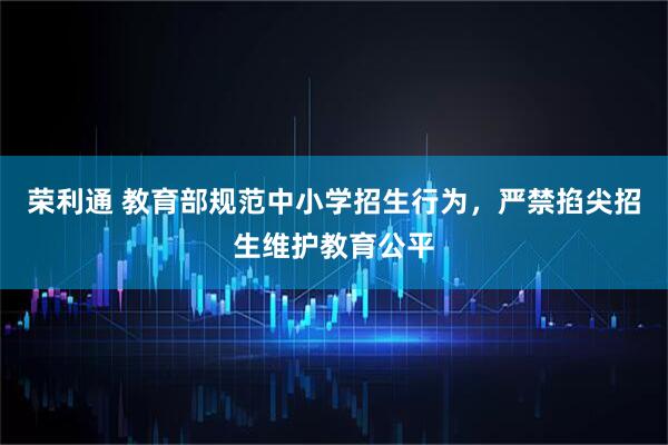 荣利通 教育部规范中小学招生行为,严禁掐尖招生维护教育公平