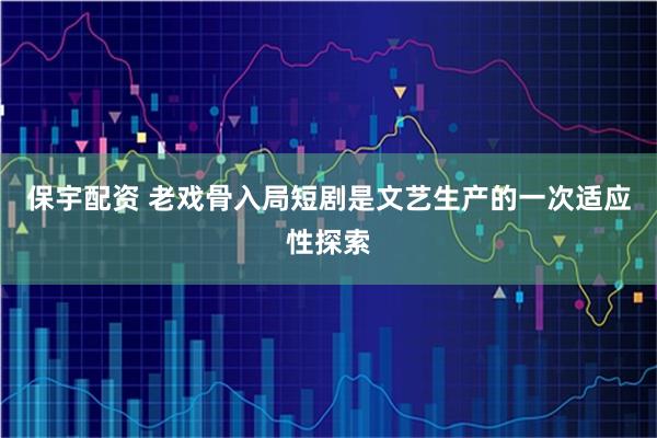 保宇配资 老戏骨入局短剧是文艺生产的一次适应性探索