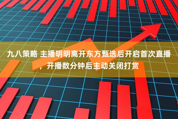 九八策略 主播明明离开东方甄选后开启首次直播，开播数分钟后主动关闭打赏