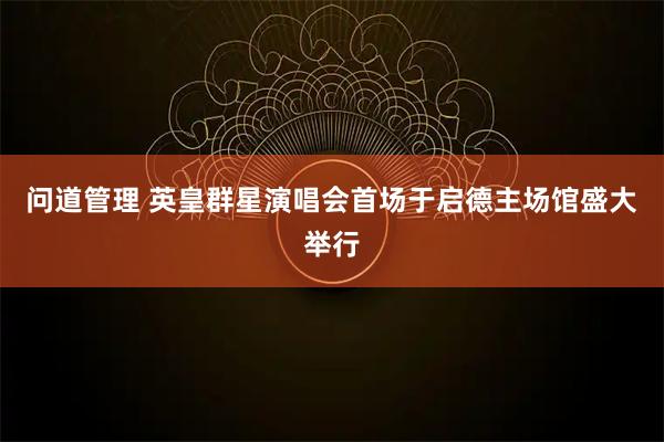 问道管理 英皇群星演唱会首场于启德主场馆盛大举行