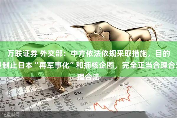万联证券 外交部：中方依法依规采取措施，目的是制止日本“再军事化”和拥核企图，完全正当合理合法
