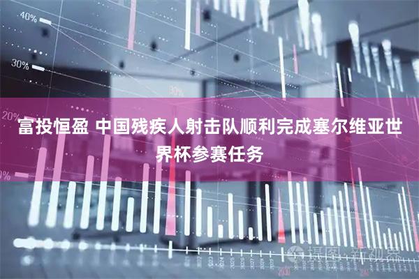 富投恒盈 中国残疾人射击队顺利完成塞尔维亚世界杯参赛任务